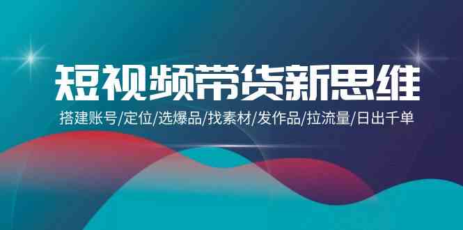 （9837期）短视频带货新思维：搭建账号/定位/选爆品/找素材/发作品/拉流量/日出千单-来此网赚