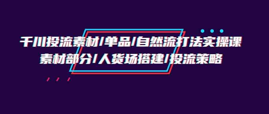 （9908期）千川投流素材/单品/自然流打法实操培训班，素材部分/人货场搭建/投流策略-来此网赚