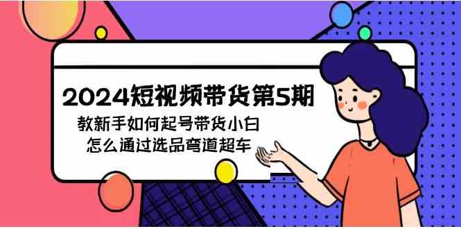 （9844期）2024短视频带货第5期，教新手如何起号，带货小白怎么通过选品弯道超车-来此网赚