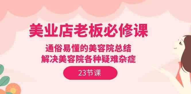 （9986期）美业店老板必修课：通俗易懂的美容院总结，解决美容院各种疑难杂症（23节）-来此网赚