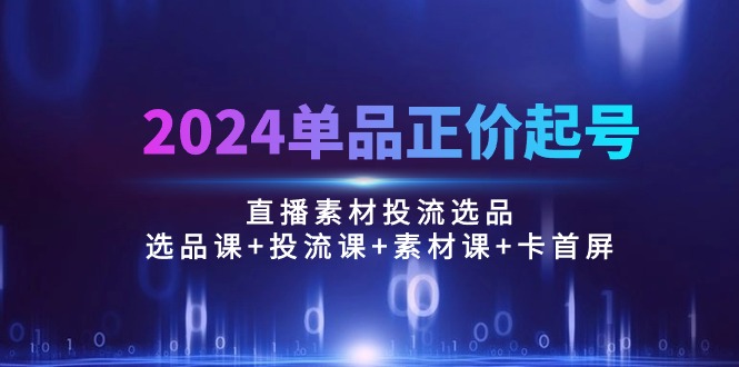 （10297期）2024单品正价起号，直播素材投流选品：选品课+投流课+素材课+卡首屏/100节-来此网赚