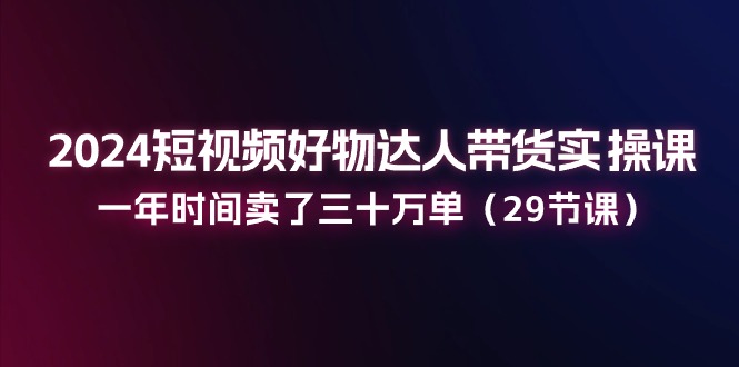 2024短视频好物达人带货实操课：一年时间卖了三十万单（29节课）-来此网赚