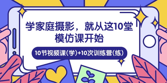 （10582期）学家庭 摄影，就从这10堂模仿课开始 ，10节视频课(学)+10次训练营(练)-来此网赚