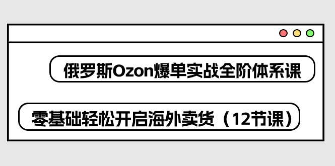 （10555期）俄罗斯 Ozon-爆单实战全阶体系课，零基础轻松开启海外卖货（12节课）-来此网赚