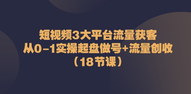 （10873期）短视频3大平台·流量 获客：从0-1实操起盘做号+流量 创收（18节课）-来此网赚