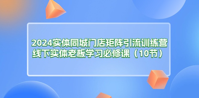 （11258期）2024实体同城门店矩阵引流训练营，线下实体老板学习必修课（10节）-来此网赚