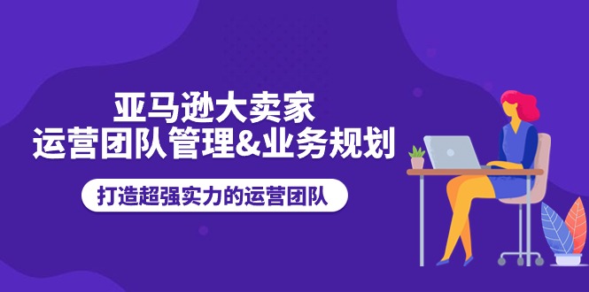 （11112期）亚马逊大卖家-运营团队管理&业务规划，打造超强实力的运营团队-来此网赚