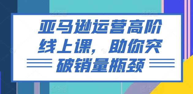 亚马逊运营高阶线上课，助你突破销量瓶颈-来此网赚