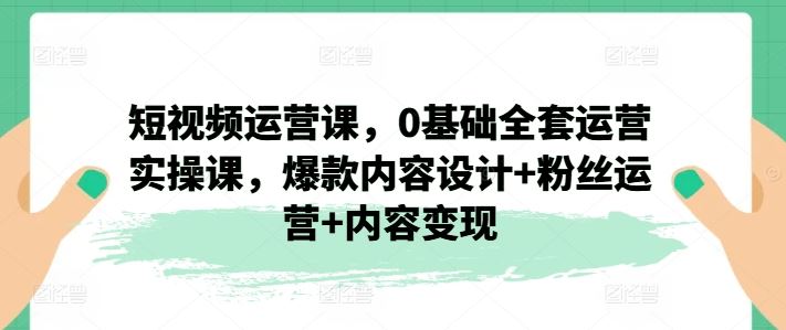 短视频运营课，0基础全套运营实操课，爆款内容设计+粉丝运营+内容变现-来此网赚