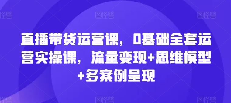 直播带货运营课，0基础全套运营实操课，流量变现+思维模型+多案例呈现-来此网赚