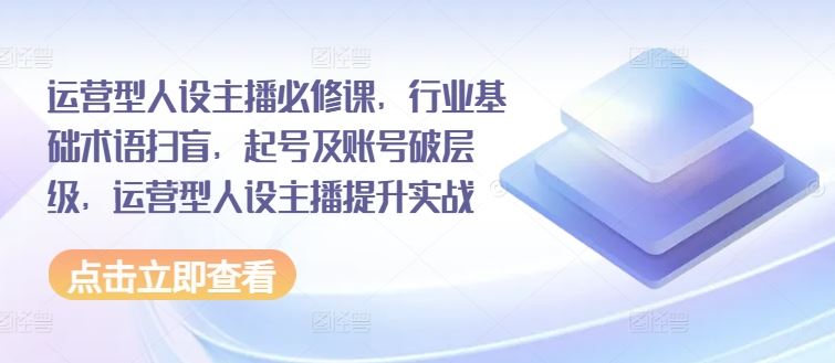 运营型人设主播必修课，行业基础术语扫盲，起号及账号破层级，运营型人设主播提升实战-来此网赚