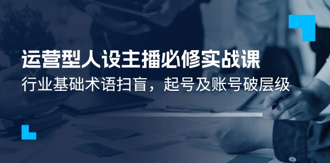 运营型人设主播必修实战课：行业基础术语扫盲，起号及账号破层级-来此网赚