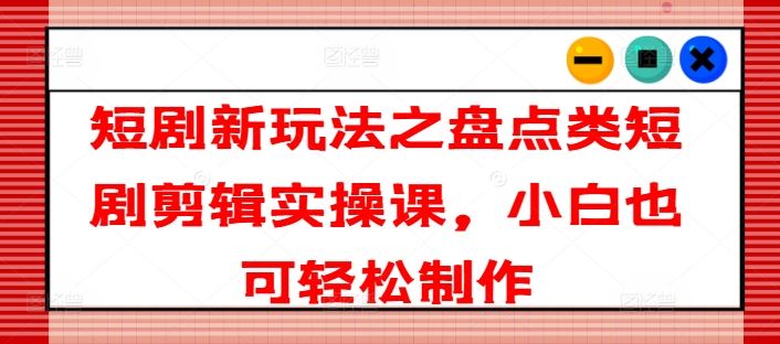 短剧新玩法之盘点类短剧剪辑实操课，小白也可轻松制作-来此网赚