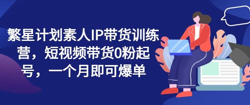 繁星计划素人IP带货训练营，短视频带货0粉起号，一个月即可爆单-来此网赚