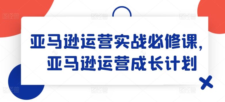 亚马逊运营实战必修课，亚马逊运营成长计划-来此网赚