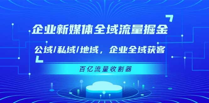 （11666期）企业 新媒体 全域流量掘金：公域/私域/地域 企业全域获客 百亿流量 收割器-来此网赚