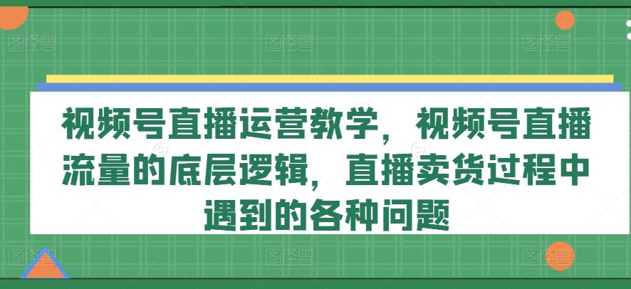 视频号直播运营教学，视频号直播流量的底层逻辑，直播卖货过程中遇到的各种问题-来此网赚