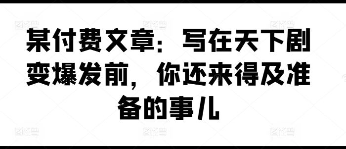 某付费文章：写在天下剧变爆发前，你还来得及准备的事儿-来此网赚