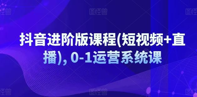 抖音进阶版课程(短视频+直播), 0-1运营系统课-来此网赚