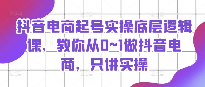 抖音电商起号实操底层逻辑课，教你从0~1做抖音电商，只讲实操-来此网赚