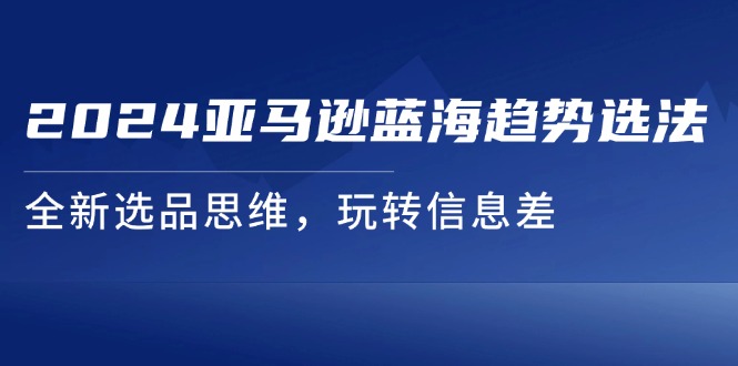 （11703期）2024亚马逊蓝海趋势选法，全新选品思维，玩转信息差-来此网赚