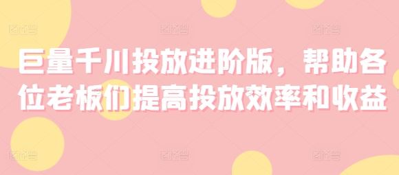 巨量千川投放进阶版，帮助各位老板们提高投放效率和收益-来此网赚