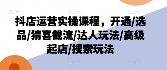 抖店运营实操课程，开通/选品/猜喜截流/达人玩法/高级起店/搜索玩法-来此网赚