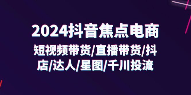 （11794期）2024抖音-焦点电商：短视频带货/直播带货/抖店/达人/星图/千川投流/32节课-来此网赚