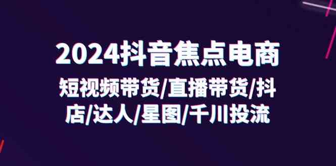 2024抖音焦点电商：短视频带货/直播带货/抖店/达人/星图/千川投流/32节课-来此网赚