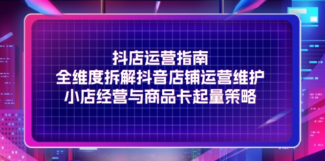 （11799期）抖店运营指南，全维度拆解抖音店铺运营维护，小店经营与商品卡起量策略-来此网赚