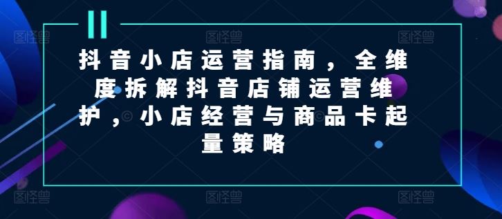 抖音小店运营指南，全维度拆解抖音店铺运营维护，小店经营与商品卡起量策略-来此网赚