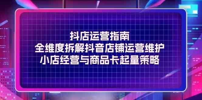 抖店运营指南，全维度拆解抖音店铺运营维护，小店经营与商品卡起量策略-来此网赚