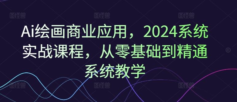 Ai绘画商业应用，2024系统实战课程，从零基础到精通系统教学-来此网赚