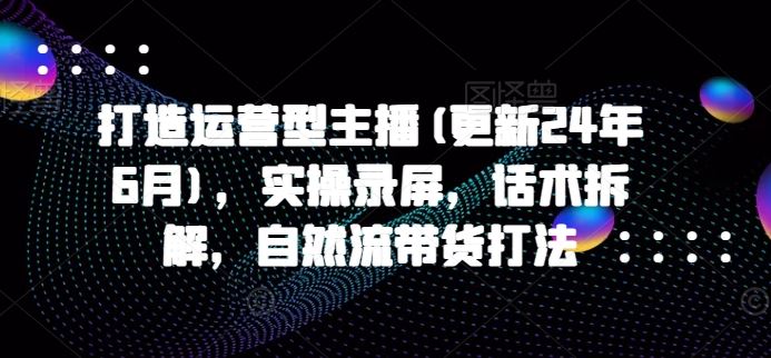 打造运营型主播(更新24年7月)，实操录屏，话术拆解，自然流带货打法-来此网赚