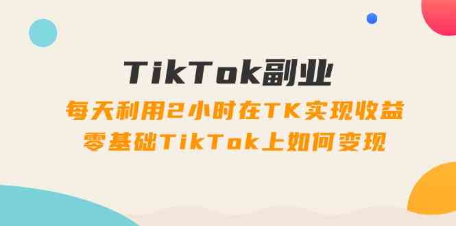 TikTok副业课：每天利用2小时在TK实现收益，零基础TikTok上如何变现（34节）-来此网赚