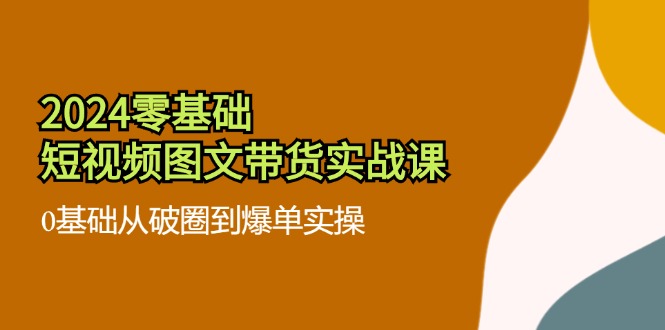 （11878期）2024零基础·短视频图文带货实战课：0基础从破圈到爆单实操（35节课）-来此网赚