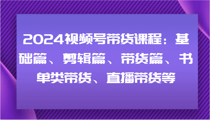 2024视频号带货课程：基础篇、剪辑篇、带货篇、书单类带货、直播带货等-来此网赚