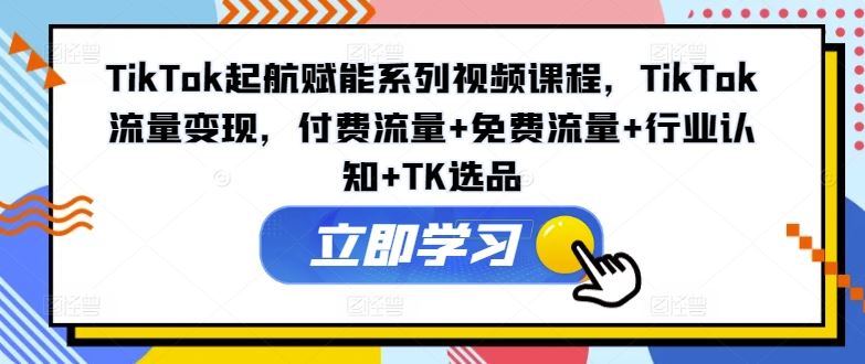 TikTok起航赋能系列视频课程，TikTok流量变现，付费流量+免费流量+行业认知+TK选品-来此网赚