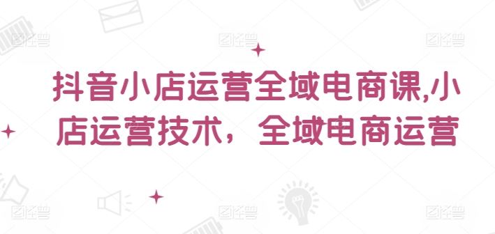 抖音小店运营全域电商课，​小店运营技术，全域电商运营-来此网赚