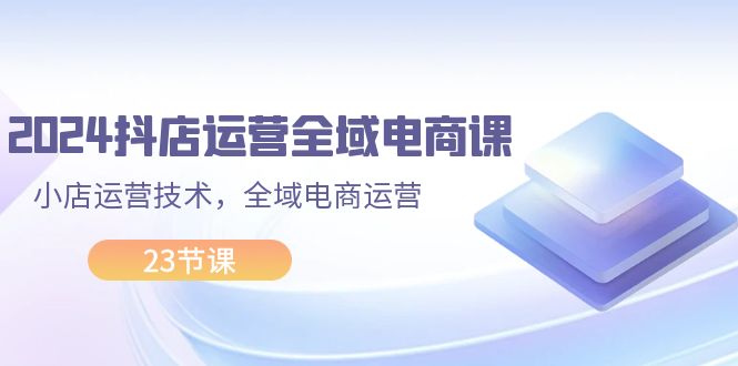 （11898期）2024抖店运营-全域电商课，小店运营技术，全域电商运营（23节课）-来此网赚