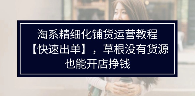 （11937期）淘系精细化铺货运营教程【快速出单】，草根没有货源，也能开店挣钱-来此网赚