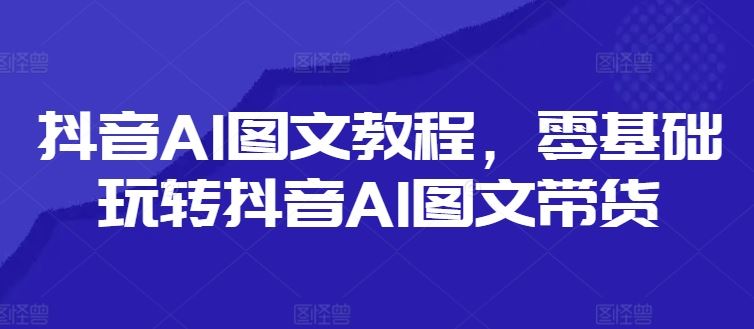 抖音AI图文教程，零基础玩转抖音AI图文带货-来此网赚