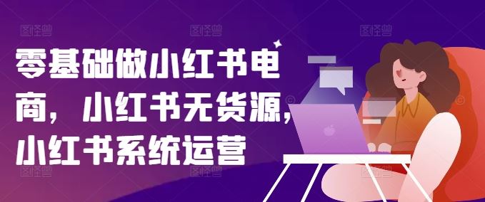 零基础做小红书电商，小红书无货源，小红书系统运营-来此网赚