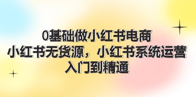 （11960期）0基础做小红书电商，小红书无货源，小红书系统运营，入门到精通 (70节)-来此网赚