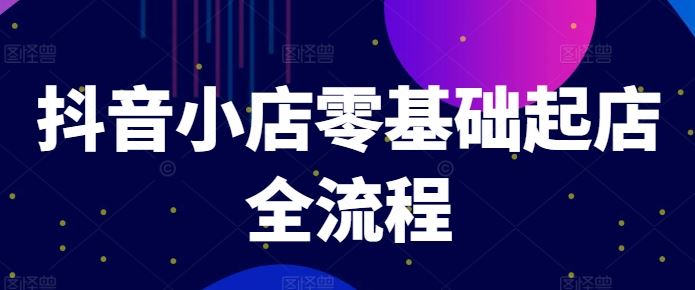 抖音小店零基础起店全流程，快速打造单品爆款技巧、商品卡引流模式与推流算法等-来此网赚