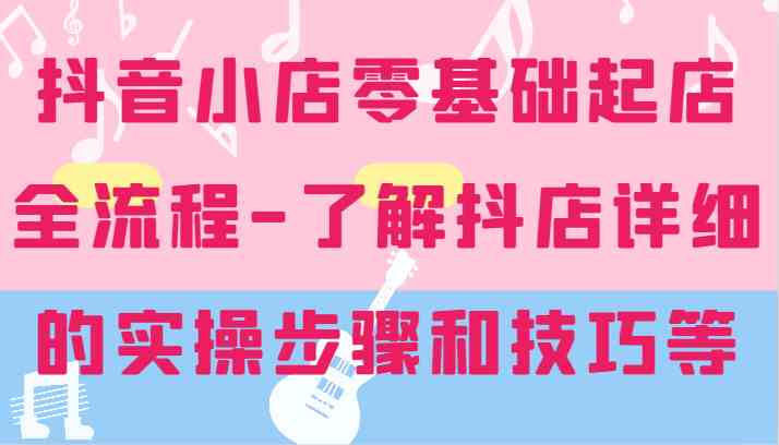 抖音小店零基础起店全流程-详细学习抖店的实操步骤和技巧等-来此网赚