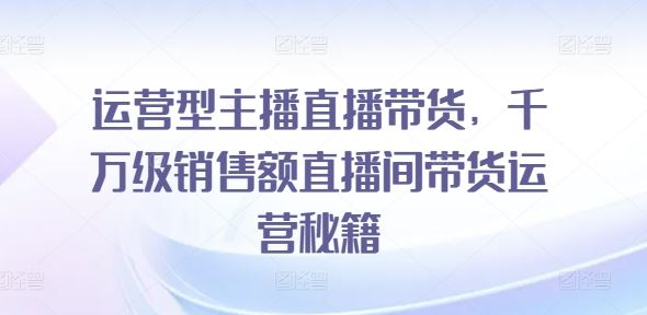 运营型主播直播带货，​千万级销售额直播间带货运营秘籍-来此网赚