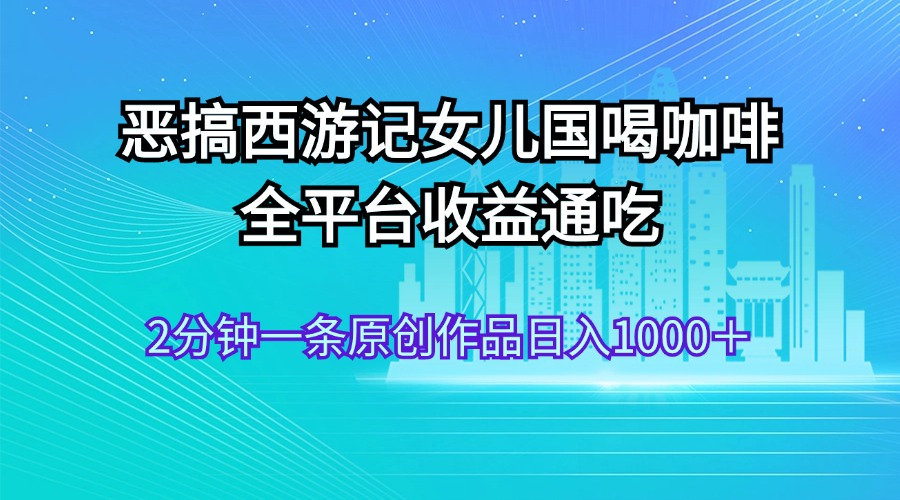 （11985期）恶搞西游记女儿国喝咖啡 全平台收益通吃 2分钟一条原创作品日入1000＋-来此网赚