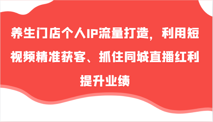 养生门店个人IP流量打造，利用短视频精准获客、抓住同城直播红利提升业绩（57节）-来此网赚