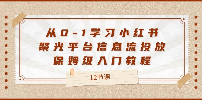 （12020期）从0-1学习小红书 聚光平台信息流投放，保姆级入门教程（12节课）-来此网赚